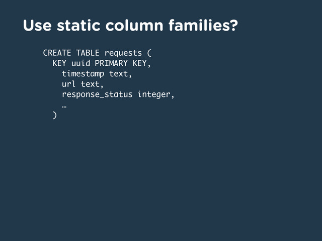 Use static column families?
CREATE TABLE requests (
KEY uuid PRIMARY KEY,
timestamp text,
url text,
response_status integer,
…
)
