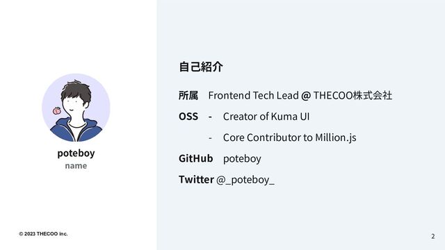 © 2023 THECOO inc..
所属 Frontend Tech Lead @ THECOO株式会社
OSS - Creator of Kuma UI
- Core Contributor to Million.js
GitHub poteboy
Twitter @_poteboy_
2
poteboy
name
⾃⼰紹介
