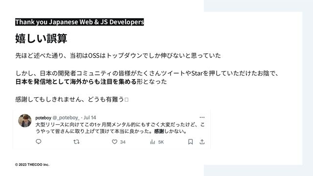 © 2023 THECOO inc..
先ほど述べた通り、当初はOSSはトップダウンでしか伸びないと思っていた
しかし、⽇本の開発者コミュニティの皆様がたくさんツイートやStarを押していただけたお陰で、
⽇本を発信地として海外からも注⽬を集める形となった
感謝してもしきれません、どうも有難う🫶
Thank you Japanese Web & JS Developers
嬉しい誤算
