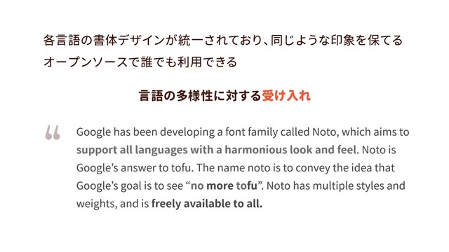 freely available to all.
support all languages with a harmonious look and feel
no to
Google has been developing a font family called Noto, which aims to
. Noto is
Google’s answer to tofu. The name noto is to convey the idea that
Google’s goal is to see “ more fu”
. Noto has multiple styles and
weights, and is
各言語の書体デザインが統一されており、
同じような印象を保てる

オープンソースで誰でも利用できる
受け入れ
言語の多様性に対する

