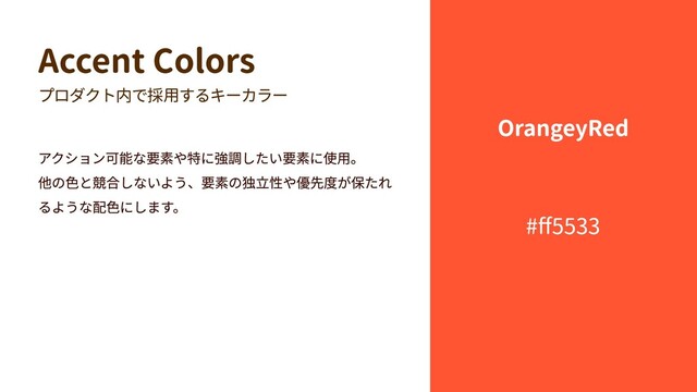 Accent Colors
プロダクト内で採用するキーカラー
アクション可能な要素や特に強調したい要素に使用。

他の色と競合しないよう、要素の独立性や優先度が保たれ
るような配色にします。
#ff5533
OrangeyRed
