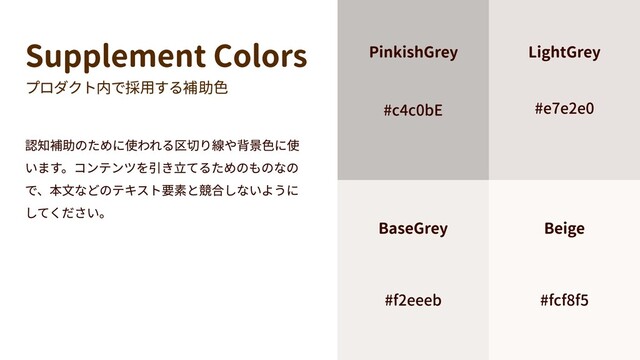 Supplement Colors
プロダクト内で採用する補助色
認知補助のために使われる区切り線や背景色に使
います。コンテンツを引き立てるためのものなの
で、本文などのテキスト要素と競合しないように
してください。
#fcf8f5
Beige
#f2eeeb
BaseGrey
#e7e2e0
LightGrey
#c4c0bE
PinkishGrey
