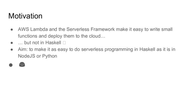 Motivation
● AWS Lambda and the Serverless Framework make it easy to write small
functions and deploy them to the cloud…
● … but not in Haskell
● Aim: to make it as easy to do serverless programming in Haskell as it is in
NodeJS or Python
●
