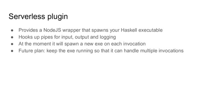 Serverless plugin
● Provides a NodeJS wrapper that spawns your Haskell executable
● Hooks up pipes for input, output and logging
● At the moment it will spawn a new exe on each invocation
● Future plan: keep the exe running so that it can handle multiple invocations
