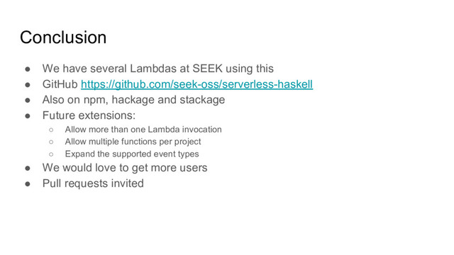 Conclusion
● We have several Lambdas at SEEK using this
● GitHub https://github.com/seek-oss/serverless-haskell
● Also on npm, hackage and stackage
● Future extensions:
○ Allow more than one Lambda invocation
○ Allow multiple functions per project
○ Expand the supported event types
● We would love to get more users
● Pull requests invited
