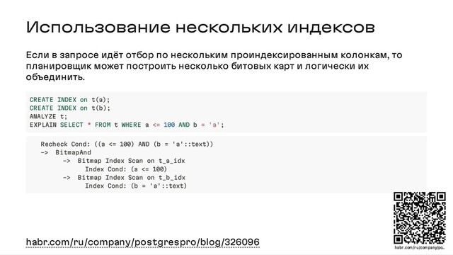 Использование нескольких индексов
Если в запросе идёт отбор по нескольким проиндексированным колонкам, то
планировщик может построить несколько битовых карт и логически их
объединить.
habr.com/ru/company/postgrespro/blog/326096
CREATE INDEX on t(a);
CREATE INDEX on t(b);
ANALYZE t;
EXPLAIN SELECT * FROM t WHERE a <= 100 AND b = 'a';
Recheck Cond: ((a <= 100) AND (b = 'a'::text))
-> BitmapAnd
-> Bitmap Index Scan on t_a_idx
Index Cond: (a <= 100)
-> Bitmap Index Scan on t_b_idx
Index Cond: (b = 'a'::text)
habr .com/r u/company/po…
