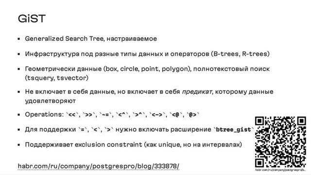 GiST
Generalized Search Tree, настраиваемое
Инфраструктура под разные типы данных и операторов (B-trees, R-trees)
Геометрически данные (box, circle, point, polygon), полнотекстовый поиск
(tsquery, tsvector)
Не включает в себя данные, но включает в себя предикат, которому данные
удовлетворяют
Operations: << , >> , ~= , <^ , >^ , <-> , <@ , @>
Для поддержки = , < , > нужно включать расширение btree_gist
Поддерживает exclusion constraint (как unique, но на интервалах)
habr.com/ru/company/postgrespro/blog/333878/
` ` ` ` ` ` ` ` ` ` ` ` ` ` ` `
` ` ` ` ` ` ` `
habr .com/r u/company/postgr espr o/b…

