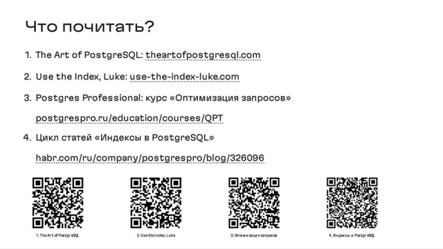 Что почитать?
1. The Art of PostgreSQL: theartofpostgresql.com
2. Use the Index, Luke: use-the-index-luke.com
3. Postgres Professional: курс «Оптимизация запросов»
postgrespro.ru/education/courses/QPT
4. Цикл статей «Индексы в PostgreSQL»
habr.com/ru/company/postgrespro/blog/326096
1. The Ar t of Postgr eSQL 2. Use the Index, Luke 3. Оптим изация запросов 4. Ин дексы в Postgr eSQL
