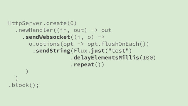 HttpServer.create(0)
.newHandler((in, out) -> out
.sendWebsocket((i, o) ->
o.options(opt -> opt.flushOnEach())
.sendString(Flux.just("test")
.delayElementsMillis(100)
.repeat())
)
)
.block();
