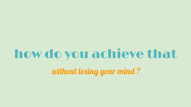 how do you achieve that
without losing your mind ?
