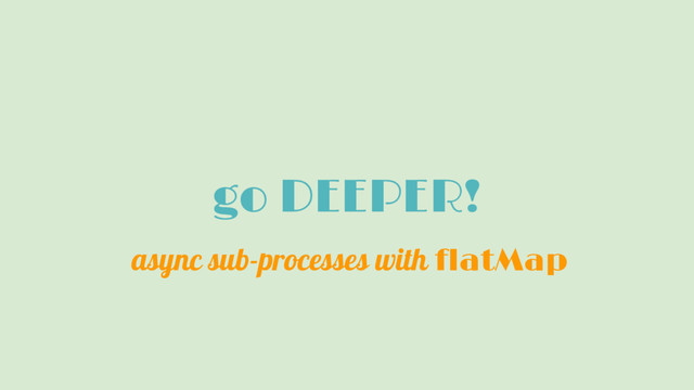 go DEEPER!
async sub-processes with flatMap
