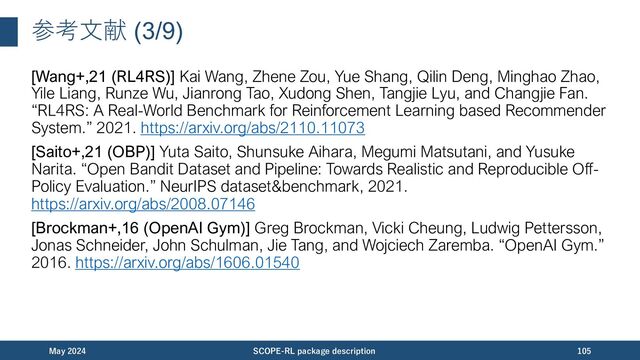 参考⽂献 (4/9)
[Kiyohara+,21 (RTBGym)] Haruka Kiyohara, Kosuke Kawakami, and Yuta Saito.
“Accelerating Offline Reinforcement Learning Application in Real-Time Bidding and
Recommendation: Potential Use of Simulation.” 2021.
https://arxiv.org/abs/2109.08331
[Chandak+,21 (CD-OPE)] Yash Chandak, Scott Niekum, Bruno Castro da Silva, Erik
Learned-Miller, Emma Brunskill, and Philip S. Thomas. “Universal Off-Policy
Evaluation.” NeurIPS, 2021. https://arxiv.org/abs/2104.12820
[Huang+,21 (CD-OPE)] Audrey Huang, Liu Leqi, Zachary C. Lipton, and Kamyar
Azizzadenesheli. “Off-Policy Risk Assessment in Contextual Bandits.” NeurIPS, 2021.
https://arxiv.org/abs/2104.12820
November 2023 SCOPE-RL package description 105
