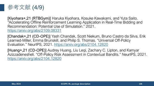 参考⽂献 (5/9)
[Huang+,22 (CD-OPE)] Audrey Huang, Liu Leqi, Zachary C. Lipton, and Kamyar
Azizzadenesheli. “Off-Policy Risk Assessment for Markov Decision Processes.”
AISTATS, 2022. https://proceedings.mlr.press/v151/huang22b.html
[Hasselt+,16 (DDQN)] Hado van Hasselt, Arthur Guez, and David Silver. “Deep
Reinforcement Learning with Double Q-learning.” AAAI, 2016.
https://arxiv.org/abs/1509.06461
[Kumar+,20 (CQL)] Aviral Kumar, Aurick Zhou, George Tucker, and Sergey Levine.
“Conservative Q-Learning for Offline Reinforcement Learning.” NeurIPS, 2020.
https://arxiv.org/abs/2006.04779
[Le+,19 (DM)] Hoang M. Le, Cameron Voloshin, and Yisong Yue. “Batch Policy
Learning under Constraints.” ICML, 2019. https://arxiv.org/abs/1903.08738
November 2023 SCOPE-RL package description 106
