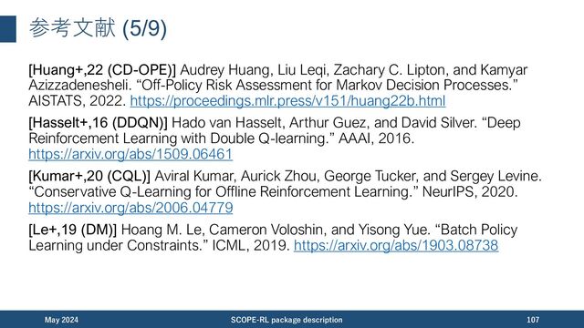 参考⽂献 (6/9)
[Precup+,00 (IPS)] Doina Precup, Richard S. Sutton, and Satinder P. Singh. “Eligibility
Traces for Off-Policy Policy Evaluation.” ICML, 2000.
https://scholarworks.umass.edu/cgi/viewcontent.cgi?article=1079&context=cs_facult
y_pubs
[Jiang&Li,16 (DR)] Nan Jiang and Lihong Li. “Doubly Robust Off-policy Value
Evaluation for Reinforcement Learning.” ICML, 2016.
https://arxiv.org/abs/1511.03722
[Thomas&Brunskill,16 (DR)] Philip S. Thomas and Emma Brunskill. “Data-Efficient
Off-Policy Policy Evaluation for Reinforcement Learning.” ICML, 2016.
https://arxiv.org/abs/1604.00923
[Uehara+,20 (SAM-IS/DR)] Masatoshi Uehara, Jiawei Huang, Nan Jiang. “Minimax
Weight and Q-Function Learning for Off-Policy Evaluation.” ICML, 2020.
https://arxiv.org/abs/1910.12809
November 2023 SCOPE-RL package description 107
