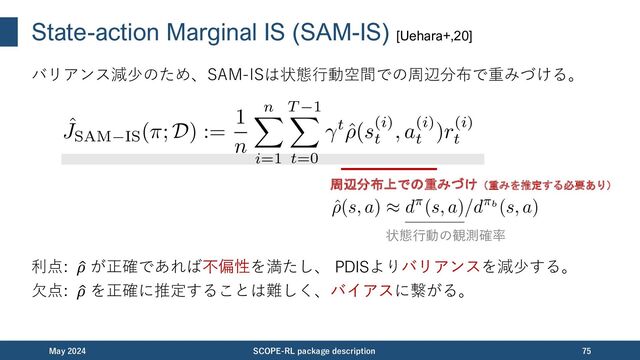 State-action Marginal DR (SAM-DR) [Uehara+,20]
SAM-DRは状態⾏動空間の周辺分布上で定義されるDR推定量の⼀つ。
利点: )
𝜌 か &
𝑄 どちらかが正確なら不偏性を満たし、バリアンスもDRより⼩さい。
⽋点: )
𝜌 を正確に推定することは難しく、バイアスに繋がる。
November 2023 SCOPE-RL package description 75
残差に対して周辺分布上での重みづけを適用する
