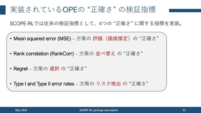 実装されているOPEの “正確さ” の検証指標 (1/4)
SCOPE-RLでは従来の検証指標として、4つの “正確さ” に関する指標を実装。
• Mean squared error (MSE) – ⽅策の 評価（価値推定）の “正確さ” [Voloshin+,21]
November 2023 SCOPE-RL package description 91
推定結果 真の方策価値
⼩さい⽅が良い
