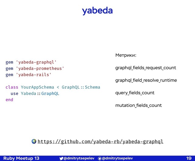 Ruby Meetup 13 @dmitrytsepelev @dmitrytsepelev 19
yabeda
🌍 https:!//github.com/yabeda-rb/yabeda-graphql
gem 'yabeda-graphql'
gem 'yabeda-prometheus'
gem 'yabeda-rails'
class YourAppSchema < GraphQL!::Schema
use Yabeda!::GraphQL
end
Метрики:
graphql_ﬁelds_request_count
graphql_ﬁeld_resolve_runtime
query_ﬁelds_count
mutation_ﬁelds_count
