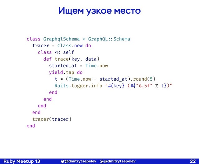 Ruby Meetup 13 @dmitrytsepelev @dmitrytsepelev 22
Ищем узкое место
class GraphqlSchema < GraphQL!::Schema
tracer = Class.new do
class !<< self
def trace(key, data)
started_at = Time.now
yield.tap do
t = (Time.now - started_at).round(5)
Rails.logger.info "!#{key} (!#{"%.5f" % t})"
end
end
end
end
tracer(tracer)
end
