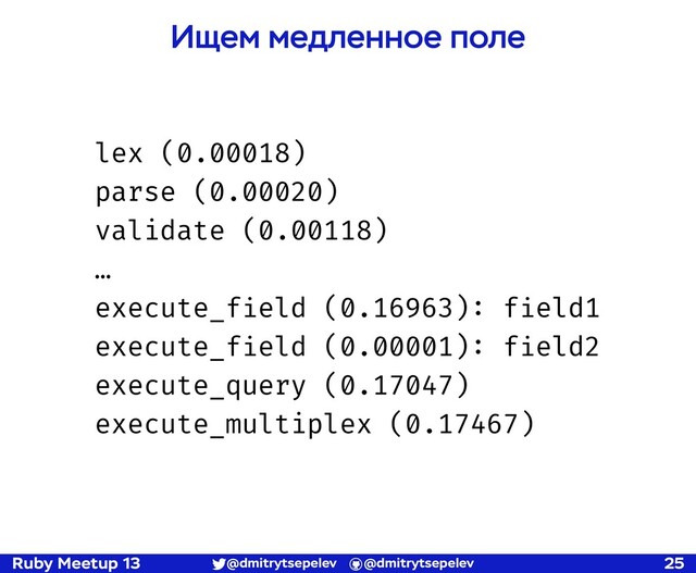 Ruby Meetup 13 @dmitrytsepelev @dmitrytsepelev 25
lex (0.00018)
parse (0.00020)
validate (0.00118)
…
execute_field (0.16963): field1
execute_field (0.00001): field2
execute_query (0.17047)
execute_multiplex (0.17467)
Ищем медленное поле
