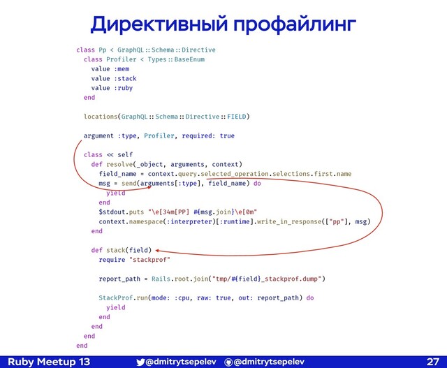 Ruby Meetup 13 @dmitrytsepelev @dmitrytsepelev 27
Директивный профайлинг
class Pp < GraphQL!::Schema!::Directive
class Profiler < Types!::BaseEnum
value :mem
value :stack
value :ruby
end
locations(GraphQL!::Schema!::Directive!::FIELD)
argument :type, Profiler, required: true
class !<< self
def resolve(_object, arguments, context)
field_name = context.query.selected_operation.selections.first.name
msg = send(arguments[:type], field_name) do
yield
end
$stdout.puts "\e[34m[PP] !#{msg.join}\e[0m"
context.namespace(:interpreter)[:runtime].write_in_response(["pp"], msg)
end
def stack(field)
require "stackprof"
report_path = Rails.root.join("tmp/!#{field}_stackprof.dump")
StackProf.run(mode: :cpu, raw: true, out: report_path) do
yield
end
end
end
end
