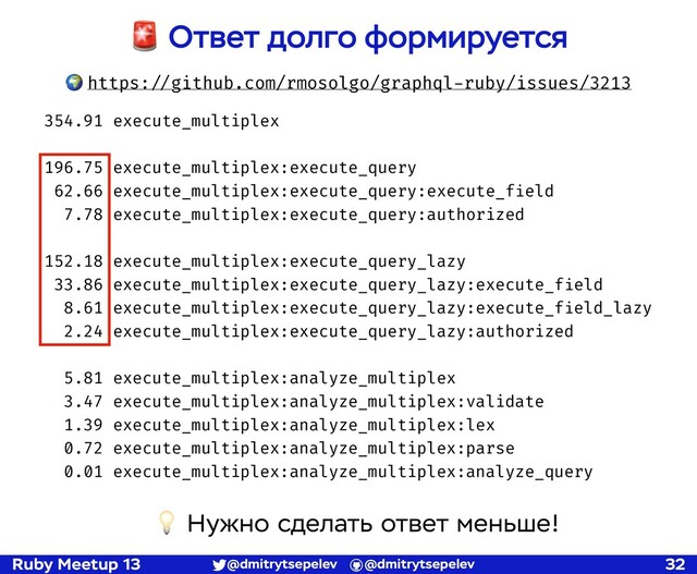 Ruby Meetup 13 @dmitrytsepelev @dmitrytsepelev 32
🚨 Ответ долго формируется
🌍 https:!//github.com/rmosolgo/graphql-ruby/issues/3213
354.91 execute_multiplex
196.75 execute_multiplex:execute_query
62.66 execute_multiplex:execute_query:execute_field
7.78 execute_multiplex:execute_query:authorized
152.18 execute_multiplex:execute_query_lazy
33.86 execute_multiplex:execute_query_lazy:execute_field
8.61 execute_multiplex:execute_query_lazy:execute_field_lazy
2.24 execute_multiplex:execute_query_lazy:authorized
5.81 execute_multiplex:analyze_multiplex
3.47 execute_multiplex:analyze_multiplex:validate
1.39 execute_multiplex:analyze_multiplex:lex
0.72 execute_multiplex:analyze_multiplex:parse
0.01 execute_multiplex:analyze_multiplex:analyze_query
💡 Нужно сделать ответ меньше!
