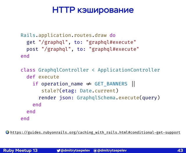 Ruby Meetup 13 @dmitrytsepelev @dmitrytsepelev 43
HTTP кэширование
Rails.application.routes.draw do
get "/graphql", to: "graphql#execute"
post "/graphql", to: "graphql#execute"
end
class GraphqlController < ApplicationController
def execute
if operation_name !!= GET_BANNERS !||
stale?(etag: Date.current)
render json: GraphqlSchema.execute(query)
end
end
end
🌍 https:!//guides.rubyonrails.org/caching_with_rails.html#conditional-get-support
