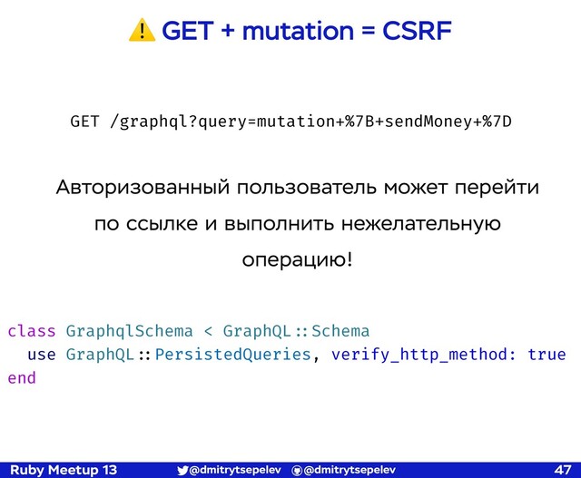 Ruby Meetup 13 @dmitrytsepelev @dmitrytsepelev 47
⚠ GET + mutation = CSRF
class GraphqlSchema < GraphQL!::Schema
use GraphQL!::PersistedQueries, verify_http_method: true
end
GET /graphql?query=mutation+%7B+sendMoney+%7D
Авторизованный пользователь может перейти
по ссылке и выполнить нежелательную
операцию!

