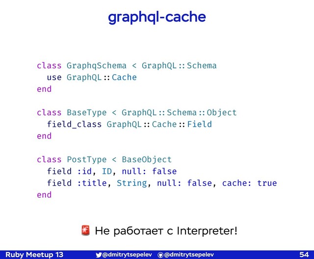 Ruby Meetup 13 @dmitrytsepelev @dmitrytsepelev 54
graphql-cache
class GraphqSchema < GraphQL!::Schema
use GraphQL!::Cache
end
class BaseType < GraphQL!::Schema!::Object
field_class GraphQL!::Cache!::Field
end
class PostType < BaseObject
field :id, ID, null: false
field :title, String, null: false, cache: true
end
🚨 Не работает с Interpreter!
