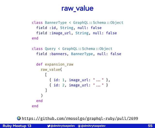 Ruby Meetup 13 @dmitrytsepelev @dmitrytsepelev 55
raw_value
class BannerType < GraphQL!::Schema!::Object
field :id, String, null: false
field :image_url, String, null: false
end
class Query < GraphQL!::Schema!::Object
field :banners, BannerType, null: false
def expansion_raw
raw_value(
[
{ id: 1, image_url: "!!..." },
{ id: 2, image_url: "!!..." }
]
)
end
end
🌍 https:!//github.com/rmosolgo/graphql-ruby/pull/2699
