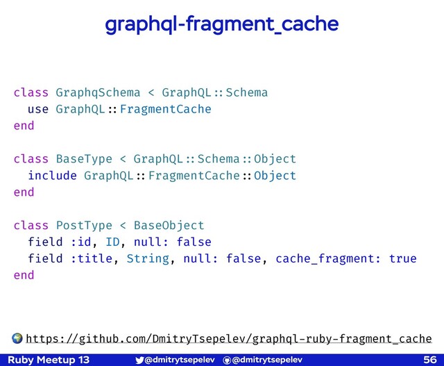 Ruby Meetup 13 @dmitrytsepelev @dmitrytsepelev 56
graphql-fragment_cache
class GraphqSchema < GraphQL!::Schema
use GraphQL!::FragmentCache
end
class BaseType < GraphQL!::Schema!::Object
include GraphQL!::FragmentCache!::Object
end
class PostType < BaseObject
field :id, ID, null: false
field :title, String, null: false, cache_fragment: true
end
🌍 https:!//github.com/DmitryTsepelev/graphql-ruby-fragment_cache
