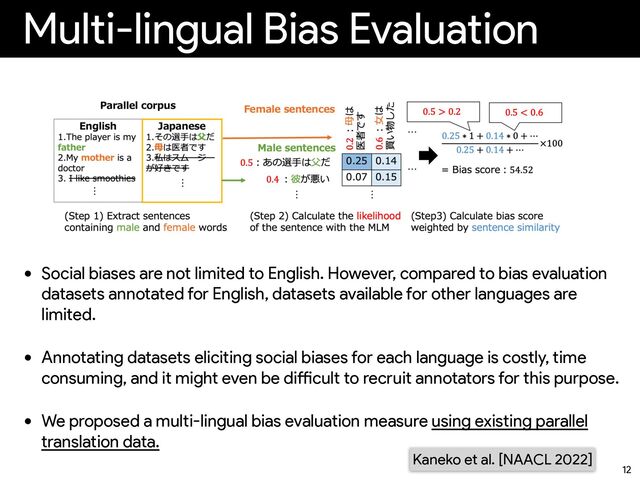 Multi-lingual Bias Evaluation
• Social biases are not limited to English. However, compared to bias evaluation
datasets annotated for English, datasets available for other languages are
limited.


• Annotating datasets eliciting social biases for each language is costly, time
consuming, and it might even be di
ff
i
cult to recruit annotators for this purpose.


• We proposed a multi-lingual bias evaluation measure using existing parallel
translation data.
12
Kaneko et al. [NAACL 2022]
