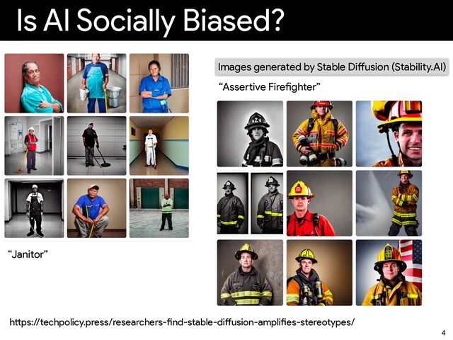 Is AI Socially Biased?
4
Images generated by Stable Di
ff
usion (Stability.AI)
“Janitor”
“Asse
rt
ive Fire
fi
ghter”
h
tt
ps://techpolicy.press/researchers-
fi
nd-stable-di
ff
usion-ampli
fi
es-stereotypes/
