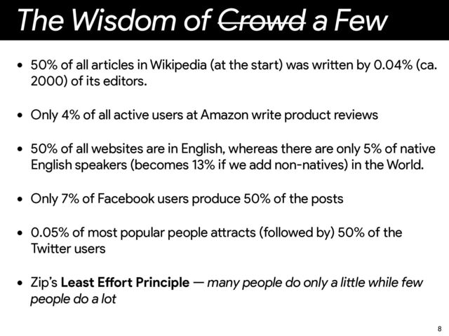The Wisdom of Crowd a Few
• 50% of all a
rt
icles in Wikipedia (at the sta
rt
) was wri
tt
en by 0.04% (ca.
2000) of its editors.


• Only 4% of all active users at Amazon write product reviews


• 50% of all websites are in English, whereas there are only 5% of native
English speakers (becomes 13% if we add non-natives) in the World.


• Only 7% of Facebook users produce 50% of the posts


• 0.05% of most popular people a
tt
racts (followed by) 50% of the
Twi
tt
er users


• Zip’s Least E
ff
o
rt
Principle — many people do only a li
tt
le while few
people do a lot
8

