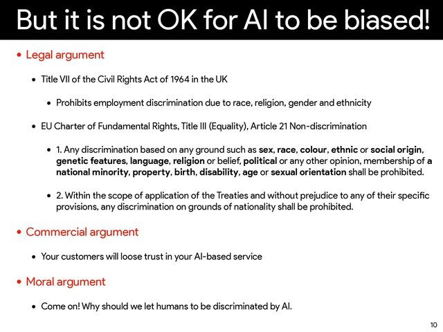 But it is not OK for AI to be biased!
• Legal argument


• Title VII of the Civil Rights Act of 1964 in the UK


• Prohibits employment discrimination due to race, religion, gender and ethnicity


• EU Cha
rt
er of Fundamental Rights, Title III (Equality), A
rt
icle 21 Non-discrimination


• 1. Any discrimination based on any ground such as sex, race, colour, ethnic or social origin,
genetic features, language, religion or belief, political or any other opinion, membership of a
national minority, prope
rt
y, bi
rt
h, disability, age or sexual orientation shall be prohibited.


• 2. Within the scope of application of the Treaties and without prejudice to any of their speci
fi
c
provisions, any discrimination on grounds of nationality shall be prohibited.


• Commercial argument


• Your customers will loose trust in your AI-based service


• Moral argument


• Come on! Why should we let humans to be discriminated by AI.
10
