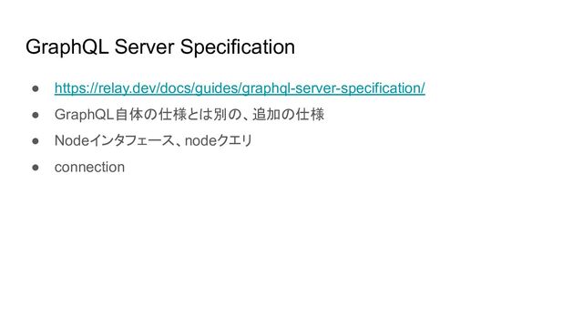 GraphQL Server Specification
● https://relay.dev/docs/guides/graphql-server-specification/
● GraphQL自体の仕様とは別の、追加の仕様
● Nodeインタフェース、nodeクエリ
● connection
