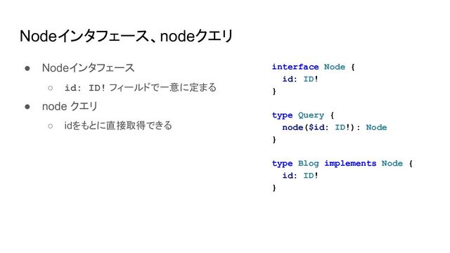 Nodeインタフェース、nodeクエリ
● Nodeインタフェース
○ id: ID! フィールドで一意に定まる
● node クエリ
○ idをもとに直接取得できる
interface Node {
id: ID!
}
type Query {
node($id: ID!): Node
}
type Blog implements Node {
id: ID!
}
