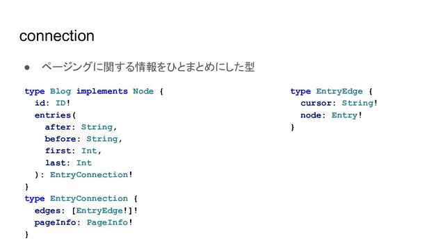 connection
● ページングに関する情報をひとまとめにした型
type Blog implements Node {
id: ID!
entries(
after: String,
before: String,
first: Int,
last: Int
): EntryConnection!
}
type EntryConnection {
edges: [EntryEdge!]!
pageInfo: PageInfo!
}
type EntryEdge {
cursor: String!
node: Entry!
}
