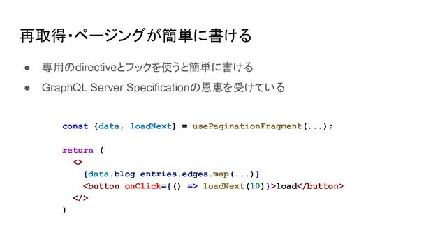再取得・ページングが簡単に書ける
● 専用のdirectiveとフックを使うと簡単に書ける
● GraphQL Server Specificationの恩恵を受けている
const {data, loadNext} = usePaginationFragment(...);
return (
<>
{data.blog.entries.edges.map(...)}
 loadNext(10)}>load
>
)
