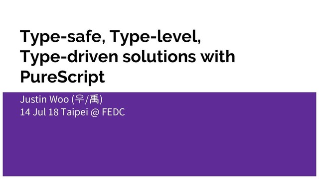 Type-safe, Type-level,
Type-driven solutions with
PureScript
Justin Woo (우/禹)
14 Jul 18 Taipei @ FEDC
