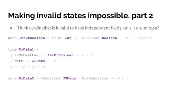Making invalid states impossible, part 2
● Think cardinality: is it valid to have independent fields, or is it a sum type?
data IntOrBoolean = IsInt Int | IsBoolean Boolean -- N + 2 states
type MyData1 =
{ isSubmitted :: IntOrBoolean -- N + 2
, date :: JSDate -- M
} -- (N + 2) * M
data MyData2 = Submitted JSDate | NotSubmitted -- M + 1
