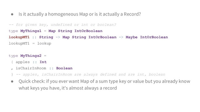 ● Is it actually a homogeneous Map or is it actually a Record?
-- for given key, undefined or int or boolean?
type MyThings1 = Map String IntOrBoolean
lookupMT1 :: String -> Map String IntOrBoolean -> Maybe IntOrBoolean
lookupMT1 = lookup
type MyThings2 =
{ apples :: Int
, isChairInRoom :: Boolean
} -- apples, isChairInRoom are always defined and are int, boolean
● Quick check: if you ever want Map of a sum type key or value but you already know
what keys you have, it's almost always a record

