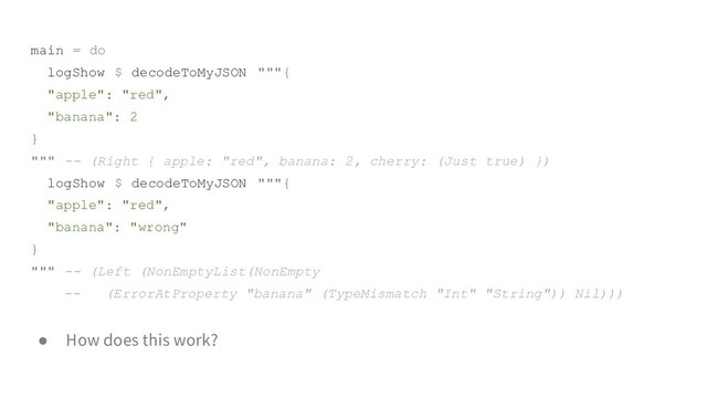 main = do
logShow $ decodeToMyJSON """{
"apple": "red",
"banana": 2
}
""" -- (Right { apple: "red", banana: 2, cherry: (Just true) })
logShow $ decodeToMyJSON """{
"apple": "red",
"banana": "wrong"
}
""" -- (Left (NonEmptyList(NonEmpty
-- (ErrorAtProperty "banana" (TypeMismatch "Int" "String")) Nil)))
● How does this work?
