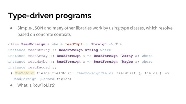 Type-driven programs
● Simple-JSON and many other libraries work by using type classes, which resolve
based on concrete contexts
class ReadForeign a where readImpl :: Foreign -> F a
instance readString :: ReadForeign String where
instance readArray :: ReadForeign a => ReadForeign (Array a) where
instance readMaybe :: ReadForeign a => ReadForeign (Maybe a) where
instance readRecord ::
( RowToList fields fieldList , ReadForeignFields fieldList () fields ) =>
ReadForeign (Record fields)
● What is RowToList?
