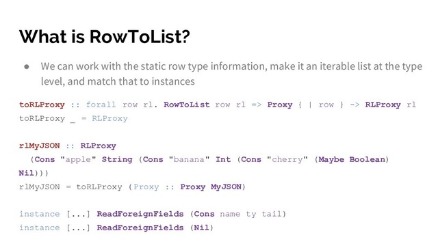 What is RowToList?
● We can work with the static row type information, make it an iterable list at the type
level, and match that to instances
toRLProxy :: forall row rl. RowToList row rl => Proxy { | row } -> RLProxy rl
toRLProxy _ = RLProxy
rlMyJSON :: RLProxy
(Cons "apple" String (Cons "banana" Int (Cons "cherry" (Maybe Boolean)
Nil)))
rlMyJSON = toRLProxy (Proxy :: Proxy MyJSON)
instance [...] ReadForeignFields (Cons name ty tail)
instance [...] ReadForeignFields (Nil)
