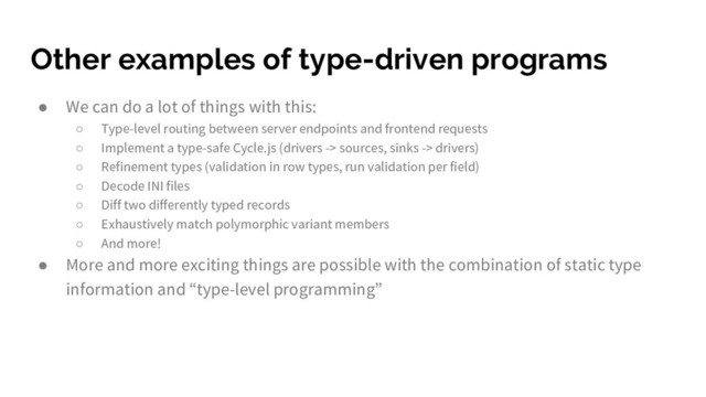 Other examples of type-driven programs
● We can do a lot of things with this:
○ Type-level routing between server endpoints and frontend requests
○ Implement a type-safe Cycle.js (drivers -> sources, sinks -> drivers)
○ Refinement types (validation in row types, run validation per field)
○ Decode INI files
○ Diff two differently typed records
○ Exhaustively match polymorphic variant members
○ And more!
● More and more exciting things are possible with the combination of static type
information and “type-level programming”
