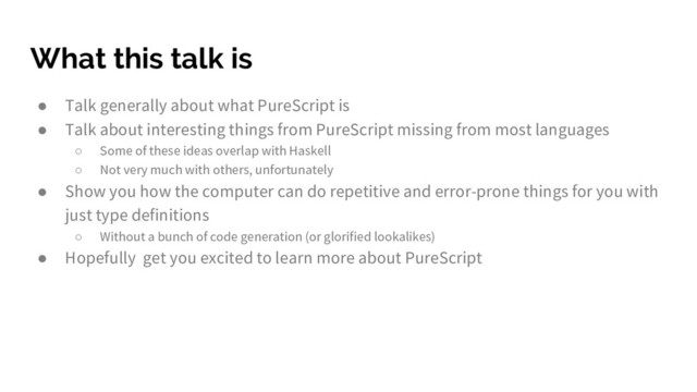 What this talk is
● Talk generally about what PureScript is
● Talk about interesting things from PureScript missing from most languages
○ Some of these ideas overlap with Haskell
○ Not very much with others, unfortunately
● Show you how the computer can do repetitive and error-prone things for you with
just type definitions
○ Without a bunch of code generation (or glorified lookalikes)
● Hopefully get you excited to learn more about PureScript
