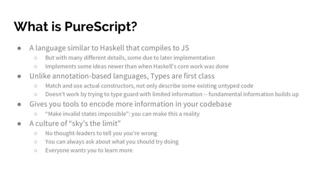 What is PureScript?
● A language similar to Haskell that compiles to JS
○ But with many different details, some due to later implementation
○ Implements some ideas newer than when Haskell’s core work was done
● Unlike annotation-based languages, Types are first class
○ Match and use actual constructors, not only describe some existing untyped code
○ Doesn’t work by trying to type guard with limited information -- fundamental information builds up
● Gives you tools to encode more information in your codebase
○ “Make invalid states impossible”: you can make this a reality
● A culture of “sky’s the limit”
○ No thought-leaders to tell you you’re wrong
○ You can always ask about what you should try doing
○ Everyone wants you to learn more
