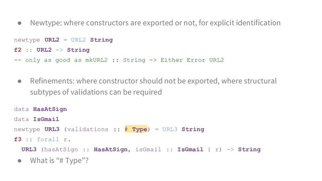 ● Newtype: where constructors are exported or not, for explicit identification
newtype URL2 = URL2 String
f2 :: URL2 -> String
-- only as good as mkURL2 :: String -> Either Error URL2
● Refinements: where constructor should not be exported, where structural
subtypes of validations can be required
data HasAtSign
data IsGmail
newtype URL3 (validations :: # Type) = URL3 String
f3 :: forall r.
URL3 (hasAtSign :: HasAtSign, isGmail :: IsGmail | r) -> String
● What is “# Type”?
