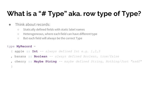 What is a “# Type” aka. row type of Type?
● Think about records:
○ Statically defined fields with static label names
○ Heterogeneous, where each field can have different type
○ But each field will always be the correct Type
type MyRecord =
{ apple :: Int -- always defined Int e.g. 1,2,3
, banana :: Boolean -- always defined Boolean, true/false
, cherry :: Maybe String -- maybe defined String, Nothing/Just "asdf"
}
