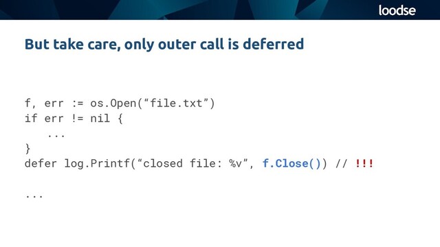 f, err := os.Open(“file.txt”)
if err != nil {
...
}
defer log.Printf(“closed file: %v”, f.Close()) // !!!
...
But take care, only outer call is deferred
